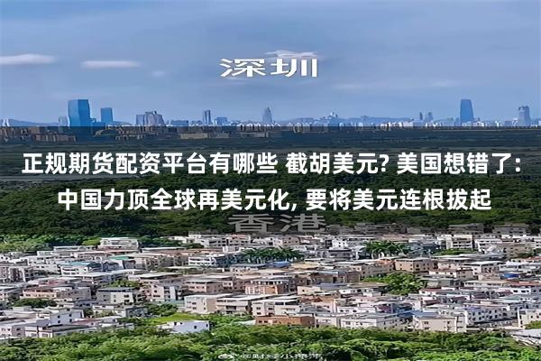 正规期货配资平台有哪些 截胡美元? 美国想错了: 中国力顶全球再美元化, 要将美元连根拔起