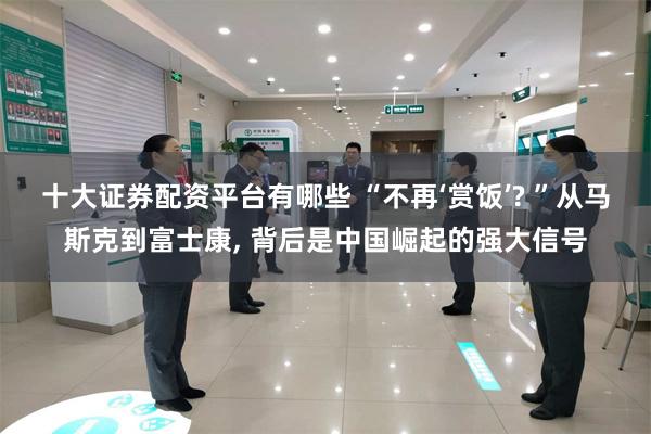 十大证券配资平台有哪些 “不再‘赏饭’? ”从马斯克到富士康, 背后是中国崛起的强大信号