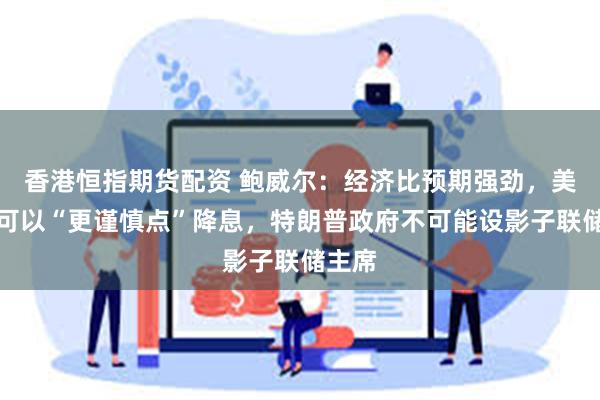 香港恒指期货配资 鲍威尔：经济比预期强劲，美联储可以“更谨慎点”降息，特朗普政府不可能设影子联储主席