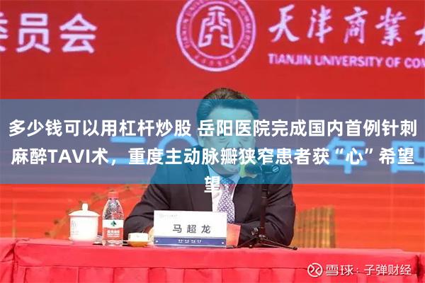 多少钱可以用杠杆炒股 岳阳医院完成国内首例针刺麻醉TAVI术，重度主动脉瓣狭窄患者获“心”希望