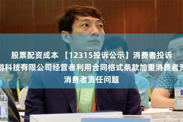 股票配资成本 【12315投诉公示】消费者投诉浙江卡游科技有限公司经营者利用合同格式条款加重消费者责任问题