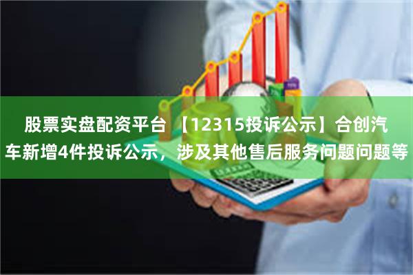 股票实盘配资平台 【12315投诉公示】合创汽车新增4件投诉公示，涉及其他售后服务问题问题等