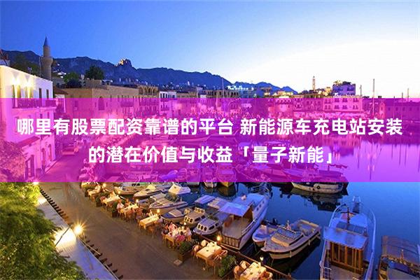 哪里有股票配资靠谱的平台 新能源车充电站安装的潜在价值与收益「量子新能」