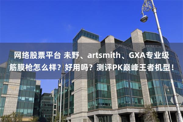 网络股票平台 未野、artsmith、GXA专业级筋膜枪怎么样？好用吗？测评PK巅峰王者机型！