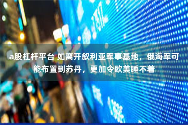 a股杠杆平台 如离开叙利亚军事基地，俄海军可能布置到苏丹，更加令欧美睡不着