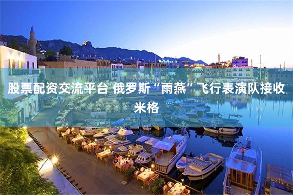 股票配资交流平台 俄罗斯“雨燕”飞行表演队接收米格