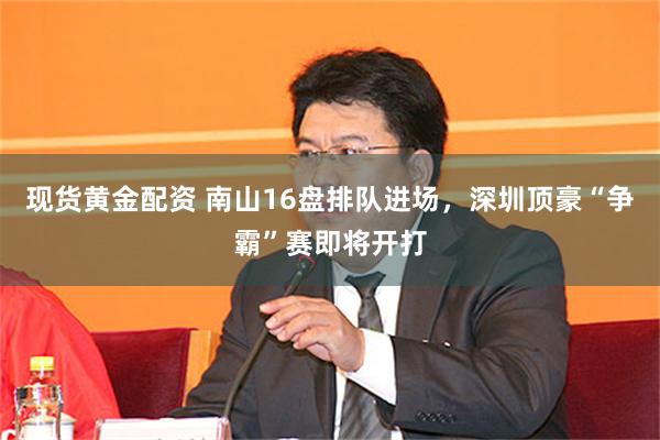 现货黄金配资 南山16盘排队进场，深圳顶豪“争霸”赛即将开打