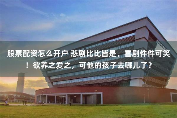 股票配资怎么开户 悲剧比比皆是，喜剧件件可笑！欲养之爱之，可他的孩子去哪儿了？