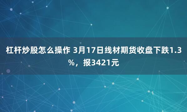 杠杆炒股怎么操作 3月17日线材期货收盘下跌1.3%，报3421元