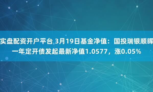 实盘配资开户平台 3月19日基金净值：国投瑞银顺晖一年定开债发起最新净值1.0577，涨0.05%