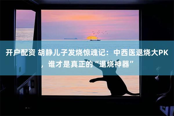 开户配资 胡静儿子发烧惊魂记：中西医退烧大PK，谁才是真正的“退烧神器”