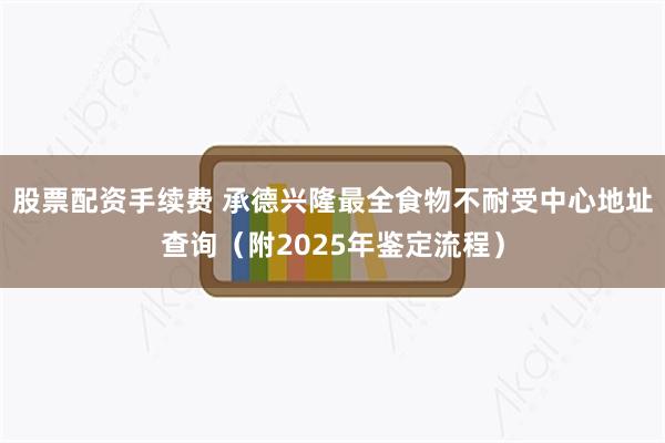 股票配资手续费 承德兴隆最全食物不耐受中心地址查询（附2025年鉴定流程）