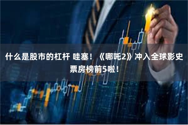 什么是股市的杠杆 哇塞！《哪吒2》冲入全球影史票房榜前5啦！
