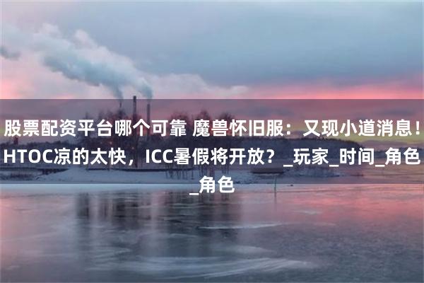 股票配资平台哪个可靠 魔兽怀旧服：又现小道消息！HTOC凉的太快，ICC暑假将开放？_玩家_时间_角色