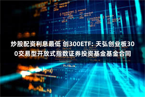 炒股配资利息最低 创300ETF: 天弘创业板300交易型开放式指数证券投资基金基金合同