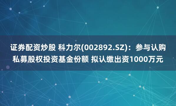 证券配资炒股 科力尔(002892.SZ)：参与认购私募股权投资基金份额 拟认缴出资1000万元