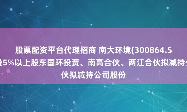 股票配资平台代理招商 南大环境(300864.SZ)：持股5%以上股东国环投资、南高合伙、两江合伙拟减持公司股份