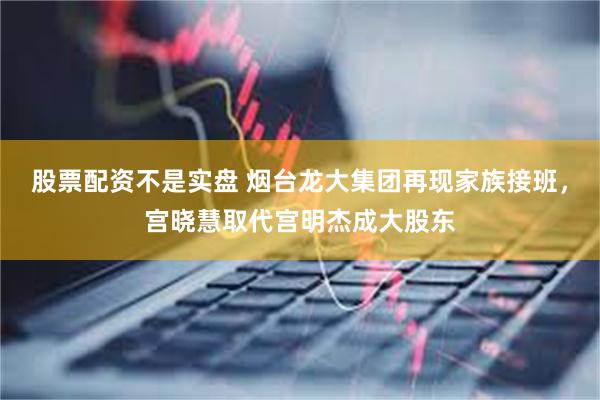 股票配资不是实盘 烟台龙大集团再现家族接班，宫晓慧取代宫明杰成大股东