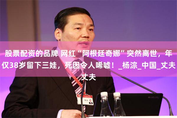 股票配资的品牌 网红“阿根廷奇娜”突然离世，年仅38岁留下三娃，死因令人唏嘘！_杨淙_中国_丈夫