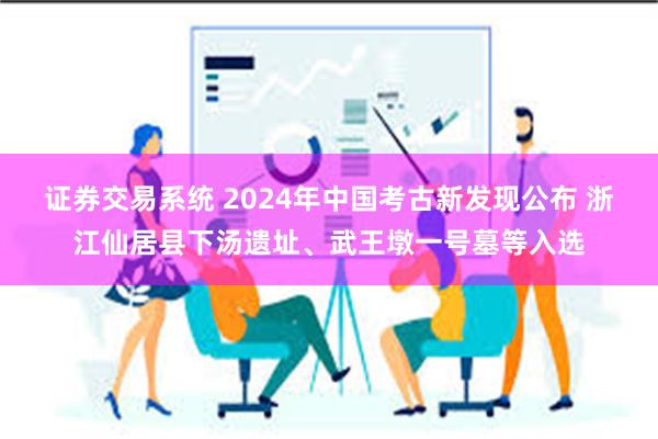 证券交易系统 2024年中国考古新发现公布 浙江仙居县下汤遗址、武王墩一号墓等入选