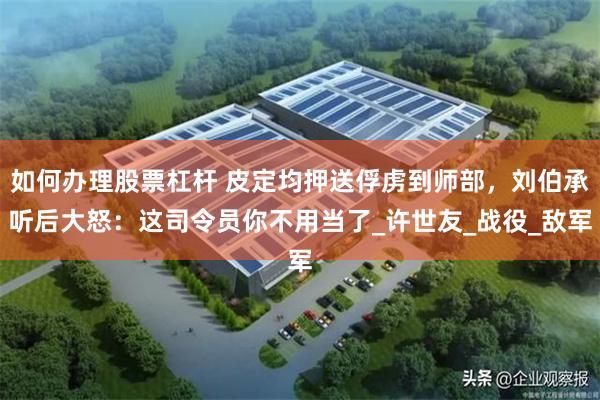 如何办理股票杠杆 皮定均押送俘虏到师部，刘伯承听后大怒：这司令员你不用当了_许世友_战役_敌军