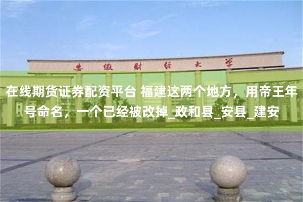 在线期货证券配资平台 福建这两个地方，用帝王年号命名，一个已经被改掉_政和县_安县_建安