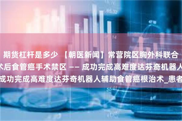 期货杠杆是多少 【朝医新闻】常营院区胸外科联合多学科协作 突破心脏术后食管癌手术禁区 —— 成功完成高难度达芬奇机器人辅助食管癌根治术_患者