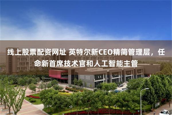 线上股票配资网址 英特尔新CEO精简管理层，任命新首席技术官和人工智能主管