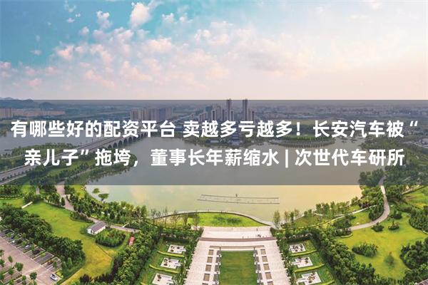 有哪些好的配资平台 卖越多亏越多！长安汽车被“亲儿子”拖垮，董事长年薪缩水 | 次世代车研所