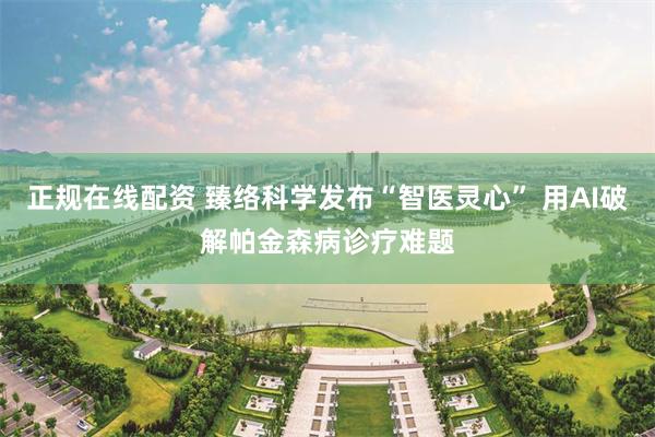 正规在线配资 臻络科学发布“智医灵心” 用AI破解帕金森病诊疗难题