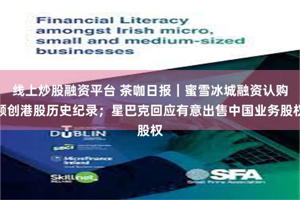 线上炒股融资平台 茶咖日报｜蜜雪冰城融资认购额创港股历史纪录；星巴克回应有意出售中国业务股权