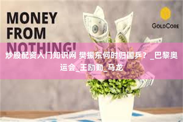 炒股配资入门知识网 樊振东何时归国乒？_巴黎奥运会_王励勤_马龙