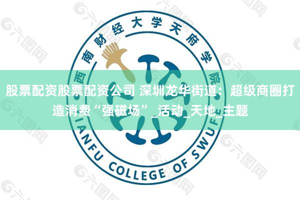 股票配资股票配资公司 深圳龙华街道：超级商圈打造消费“强磁场”_活动_天地_主题