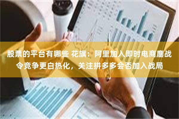 股票的平台有哪些 花旗：阿里加入即时电商鏖战令竞争更白热化，关注拼多多会否加入战局