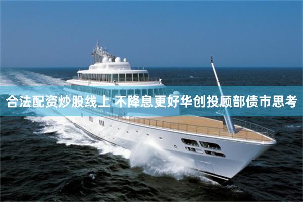 合法配资炒股线上 不降息更好华创投顾部债市思考