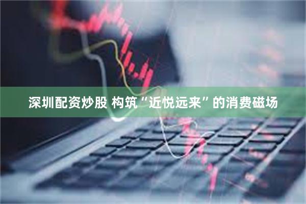 深圳配资炒股 构筑“近悦远来”的消费磁场