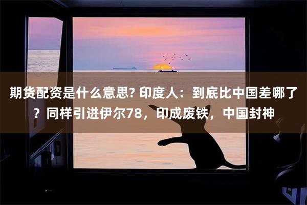 期货配资是什么意思? 印度人：到底比中国差哪了？同样引进伊尔78，印成废铁，中国封神