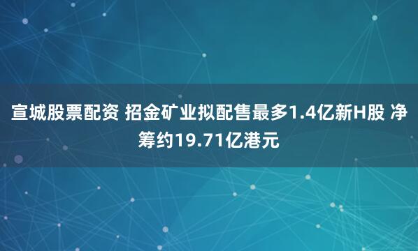 宣城股票配资 招金矿业拟配售最多1.4亿新H股 净筹约19.71亿港元