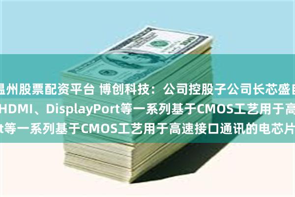 温州股票配资平台 博创科技：公司控股子公司长芯盛自主研发设计了USB、HDMI、DisplayPort等一系列基于CMOS工艺用于高速接口通讯的电芯片