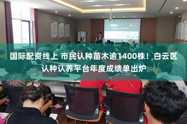 国际配资线上 市民认种苗木逾1400株！白云区认种认养平台年度成绩单出炉
