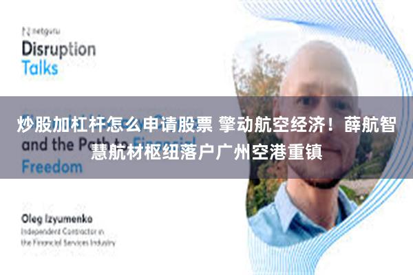 炒股加杠杆怎么申请股票 擎动航空经济！薛航智慧航材枢纽落户广州空港重镇