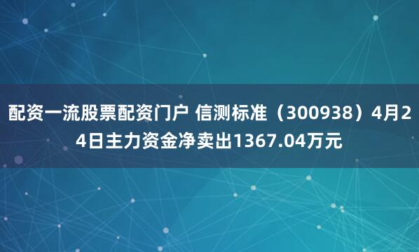 配资一流股票配资门户 信测标准（300938）4月24日主力资金净卖出1367.04万元