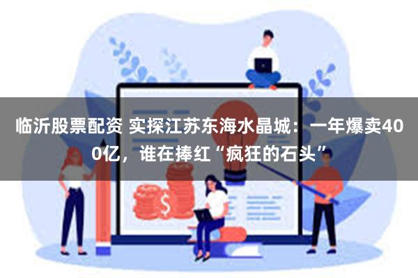 临沂股票配资 实探江苏东海水晶城：一年爆卖400亿，谁在捧红“疯狂的石头”