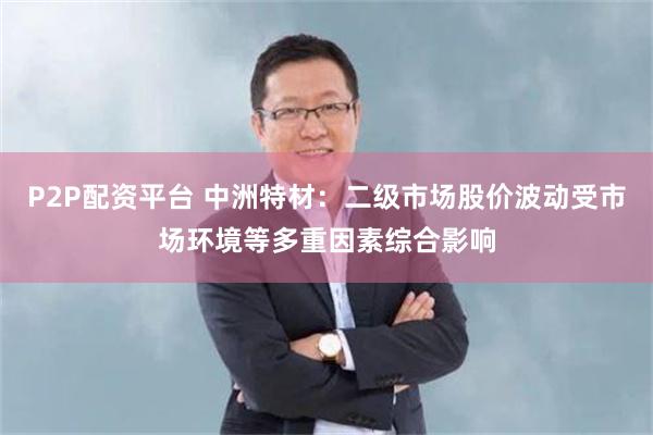 P2P配资平台 中洲特材：二级市场股价波动受市场环境等多重因素综合影响