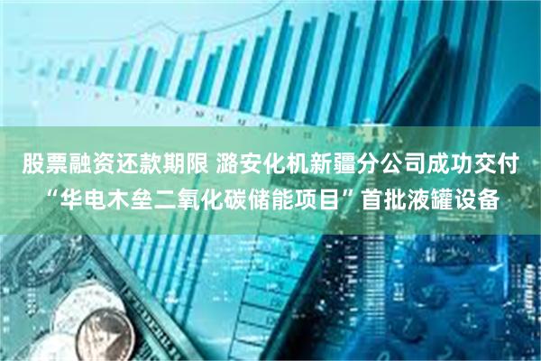 股票融资还款期限 潞安化机新疆分公司成功交付“华电木垒二氧化碳储能项目”首批液罐设备