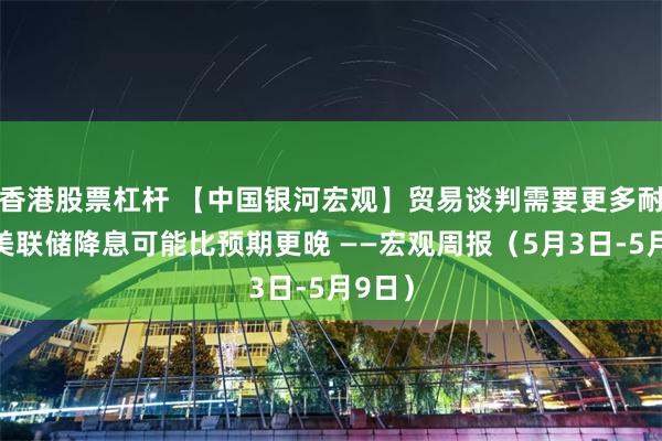 香港股票杠杆 【中国银河宏观】贸易谈判需要更多耐心，美联储降息可能比预期更晚 ——宏观周报（5月3日-5月9日）