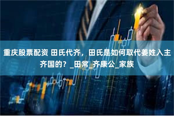 重庆股票配资 田氏代齐，田氏是如何取代姜姓入主齐国的？_田常_齐康公_家族