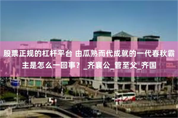 股票正规的杠杆平台 由瓜熟而代成就的一代春秋霸主是怎么一回事？_齐襄公_管至父_齐国