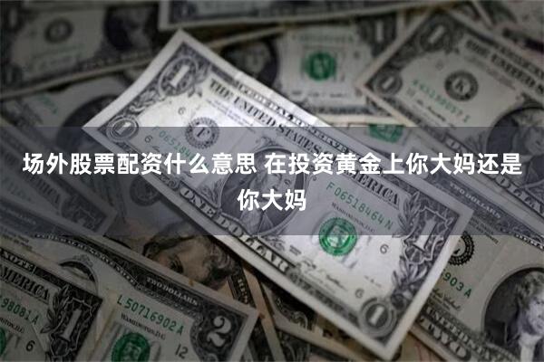 场外股票配资什么意思 在投资黄金上你大妈还是你大妈