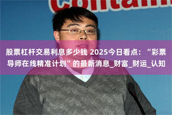 股票杠杆交易利息多少钱 2025今日看点：“彩票导师在线精准计划”的最新消息_财富_财运_认知